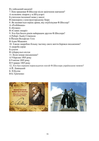 В у військовій академії
7. Ким працював Ф.Шиллер після закінчення навчання?
А полковим лікарем у м.Штудгарті
Б учителем іноземної мови у школі
В інженером у конструкторському бюро
8. Як називається перша драма, яку опублікував Ф.Шиллер?
А «Розбійники»
Б «Козаки»
В «Славні лицарі»
9. Хто був багато років найкращим другом Ф.Шиллера?
А Роберт Льюїс Стівенсон
Б Йоганн Вольфганг Гете
В Адам Міцкевич
10. З якою хворобою більшу частину свого життя боровся письменник?
А хвороба серця
Б сухоти
В туберкульоз кісток
11. Коли помер письменник?
А 9 березня 1805 року
Б 9 квітня 1805 року
В 9 травня 1805 року
12. Хто був першим перекладачем поезій Ф.Шиллера українською мовою?
А Й. Левицький
Б П.Куліш
В Б. Грінченко
16
 