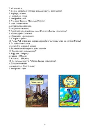 В шістнадцять
7. З якою хворобою боровся письменник усе своє життя?
А з туберкульозом
Б з хворобою серця
В з хворобою очей
8. Хто така Франсес Матільда Осборн?
А мати письменника
Б дружина письменника
В сестра письменника
9. Який твір приніс світову славу Роберту Льюїсу Стівенсону?
А «Господар Баллантре»
Б «Поселенці Сильверадо»
В «Острів скарбів»
10. Чому Р.Л. Стівенсон вирішив придбати частинку землі на острові Уполу?
А бо любив самотність
Б бо там був хороший клімат
В бо земля там коштувала дуже дешево
11. Коли помер письменник?
А 3 грудня 1894 року
Б 3 січня 1894 року
В 3 лютого 1894 року
12. Де поховали друзі Роберта Льюїса Стівенсона?
А біля самого моря
Б недалеко від його будинку
В на вершині гори
24
 