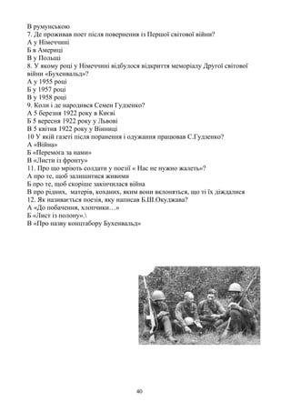 В румунською
7. Де проживав поет після повернення із Першої світової війни?
А у Німеччині
Б в Америці
В у Польщі
8. У якому році у Німеччині відбулося відкриття меморіалу Другої світової
війни «Бухенвальд»?
А у 1955 році
Б у 1957 році
В у 1958 році
9. Коли і де народився Семен Гудзенко?
А 5 березня 1922 року в Києві
Б 5 вересня 1922 року у Львові
В 5 квітня 1922 року у Вінниці
10 У якій газеті після поранення і одужання працював С.Гудзенко?
А «Війна»
Б «Перемога за нами»
В «Листи із фронту»
11. Про що мріють солдати у поезії « Нас не нужно жалеть»?
А про те, щоб залишитися живими
Б про те, щоб скоріше закінчилася війна
В про рідних, матерів, коханих, яким вони вклоняться, що ті їх діждалися
12. Як називається поезія, яку написав Б.Ш.Окуджава?
А «До побачення, хлопчики…»
Б «Лист із полону».
В «Про назву концтабору Бухенвальд»
40
 
