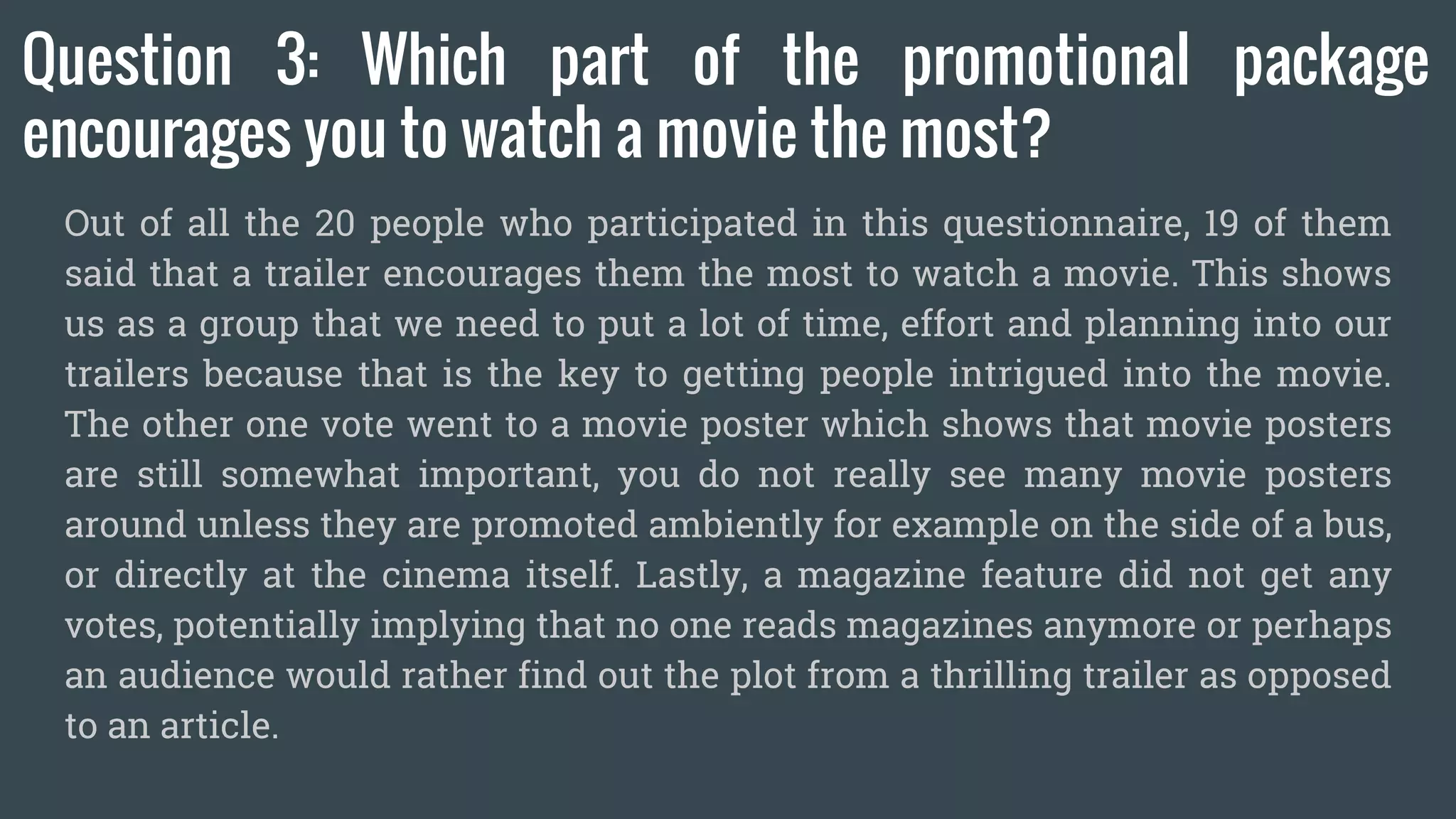 Question 3: Which part of the promotional package
encourages you to watch a movie the most?
Out of all the 20 people who participated in this questionnaire, 19 of them
said that a trailer encourages them the most to watch a movie. This shows
us as a group that we need to put a lot of time, effort and planning into our
trailers because that is the key to getting people intrigued into the movie.
The other one vote went to a movie poster which shows that movie posters
are still somewhat important, you do not really see many movie posters
around unless they are promoted ambiently for example on the side of a bus,
or directly at the cinema itself. Lastly, a magazine feature did not get any
votes, potentially implying that no one reads magazines anymore or perhaps
an audience would rather find out the plot from a thrilling trailer as opposed
to an article.
 