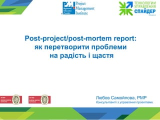 Любов Самойлова, PMP
Консультант з управління проектами
Post-project/post-mortem report:
як перетворити проблеми
на радість і щастя
 