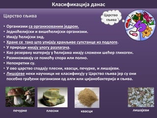 Класификација данас
• Организми са организованим једром.
• Једноћелијски и вишећелијски организми.
• Имају ћелијски зид.
• Хране се тако што упијају хранљиве супстанце из подлоге.
• У природи имају улогу разлагача.
• Као резервну материју у ћелијама имају сложени шећер гликоген.
• Размножавају се помоћу спора или полно.
• Непокретни су.
• У ово царство спадају плесни, квасци, печурке, и лишајеви.
• Лишајеве неки научници не класификују у Царство гљива јер су они
посебно грађени организми од алги или цијанобактерија и гљива.
Царство
гљива
Царство гљива
плесни лишајевипечурке квасци
 