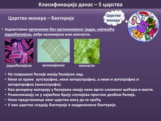 Класификација данас – 5 царства
• Једноставни организми без организованог једра, најчешће
једноћелијски, ређе колонијски или кончасти.
Царство
монераЦарство монера – бактерије
• На површини ћелије имају ћелијски зид.
• Неки се хране аутотрофно, неки хетеротрофно, а неки и аутотрофно и
хетеротрофно (миксотрофи).
• Као резервну материју у ћелијама имају неке врсте сложеног шећера и масти.
• Размножавају се у највећем броју случајева простом деобом ћелије.
• Неки представници овог царства могу да се крећу.
• У ово царство спадају бактерије и модрозелене бактерије.
кончастиколонијалниједноћелијски
 