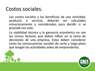 Los costos sociales y los beneficios de una actividad,
producto o servicio, deberán ser calculados
minuciosamente y considerados para decidir si se
procede con este.
La viabilidad técnica y la ganancia económica no son
los únicos factores que deben influir en la toma de
decisiones de una empresa. Estas deben considerar
tanto las consecuencias sociales de corto y largo plazo
que tengan las actividades antes de emprenderlas.
Costos sociales.
 