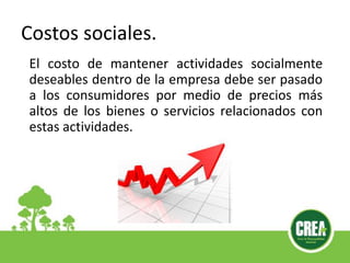 El costo de mantener actividades socialmente
deseables dentro de la empresa debe ser pasado
a los consumidores por medio de precios más
altos de los bienes o servicios relacionados con
estas actividades.
Costos sociales.
 