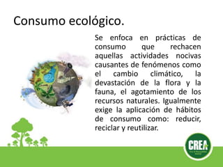 Consumo ecológico.
Se enfoca en prácticas de
consumo que rechacen
aquellas actividades nocivas
causantes de fenómenos como
el cambio climático, la
devastación de la flora y la
fauna, el agotamiento de los
recursos naturales. Igualmente
exige la aplicación de hábitos
de consumo como: reducir,
reciclar y reutilizar.
 