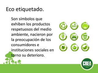 Eco etiquetado.
Son símbolos que
exhiben los productos
respetuosos del medio
ambiente, nacieron por
la preocupación de los
consumidores e
instituciones sociales en
torno su deterioro.
 