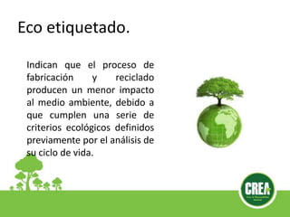 Eco etiquetado.
Indican que el proceso de
fabricación y reciclado
producen un menor impacto
al medio ambiente, debido a
que cumplen una serie de
criterios ecológicos definidos
previamente por el análisis de
su ciclo de vida.
 