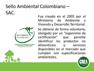 Sello Ambiental Colombiano –
SAC.
Fue creado en el 2005 por el
Ministerio de Ambiente y
Vivienda y Desarrollo Territorial.
Se obtiene de forma voluntaria,
otorgado por un “organismo de
certificación” que permite
identificar los productos no
alimenticios o servicios
disponibles en el mercado que
cumplen con especificaciones
ambientales.
 