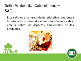 Sello Ambiental Colombiano –
SAC.
Este sello es una herramienta educativa, que busca
brindar a los consumidores información verificable,
precisa sobre los aspectos ambientales de los
productos.
 