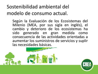 Sostenibilidad ambiental del
modelo de consumo actual.
Según la Evaluación de los Ecosistemas del
Milenio (MEA, por sus sigla en inglés), el
cambio y deterioro de los ecosistemas ha
sido generado en gran medida como
consecuencia de las actividades orientadas a
aumentar los suministros de servicios y suplir
las necesidades básicas.
 