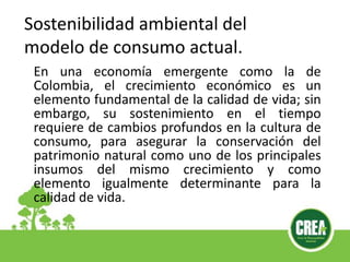 En una economía emergente como la de
Colombia, el crecimiento económico es un
elemento fundamental de la calidad de vida; sin
embargo, su sostenimiento en el tiempo
requiere de cambios profundos en la cultura de
consumo, para asegurar la conservación del
patrimonio natural como uno de los principales
insumos del mismo crecimiento y como
elemento igualmente determinante para la
calidad de vida.
Sostenibilidad ambiental del
modelo de consumo actual.
 