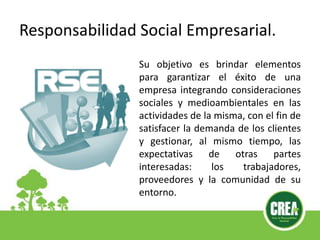 Responsabilidad Social Empresarial.
Su objetivo es brindar elementos
para garantizar el éxito de una
empresa integrando consideraciones
sociales y medioambientales en las
actividades de la misma, con el fin de
satisfacer la demanda de los clientes
y gestionar, al mismo tiempo, las
expectativas de otras partes
interesadas: los trabajadores,
proveedores y la comunidad de su
entorno.
 