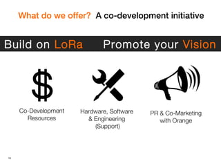 10
What do we offer? A co-development initiative
Co-Development
Resources
Hardware, Software
& Engineering
(Support)
PR & Co-Marketing
with Orange
Build on LoRa Promote your Vision
 