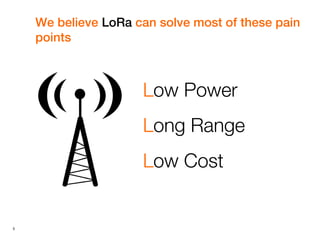 5
We believe LoRa can solve most of these pain
points
Low Power
Long Range
Low Cost
 