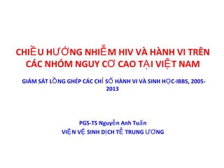 CHI U H NG NHI M HIV VÀ HÀNH VI TRÊNỀ ƯỚ Ễ
CÁC NHÓM NGUY C CAO T I VI T NAMƠ Ạ Ệ
PGS-TS Nguy n Anh Tu nễ ấ
VI N V SINH D CH T TRUNG NGỆ Ệ Ị Ễ ƯƠ
GIÁM SÁT L NG GHÉP CÁC CH S HÀNH VI VÀ SINH H C-IBBS, 2005-Ồ Ỉ Ố Ọ
2013
 