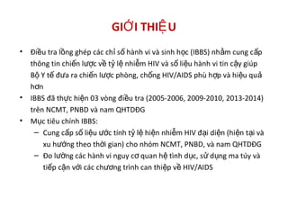 GI I THI UỚ Ệ
• Đi u tra l ng ghép các ch s hành vi và sinh h c (IBBS) nh m cung c pề ồ ỉ ố ọ ằ ấ
thông tin chi n l c v t l nhi m HIV và s li u hành vi tin c y giúpế ượ ề ỷ ệ ễ ố ệ ậ
B Y t đ a ra chi n l c phòng, ch ng HIV/AIDS phù h p và hi u quộ ế ư ế ượ ố ợ ệ ả
h nơ
• IBBS đã th c hi n 03 vòng đi u tra (2005-2006, 2009-2010, 2013-2014)ự ệ ề
trên NCMT, PNBD và nam QHTDĐG
• M c tiêu chính IBBS:ụ
– Cung c p s li u c tính t l hi n nhi m HIV đ i di n (hi n t i vàấ ố ệ ướ ỷ ệ ệ ễ ạ ệ ệ ạ
xu h ng theo th i gian) cho nhóm NCMT, PNBD, và nam QHTDĐGướ ờ
– Đo l ng các hành vi nguy c quan h tình d c, s d ng ma túy vàườ ơ ệ ụ ử ụ
ti p c n v i các ch ng trình can thi p v HIV/AIDSế ậ ớ ươ ệ ề
 