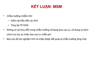 KẾT LUẬN: MSM
• Chi u h ng nhi m HIVề ướ ễ
– Gi m t i h u h t các t nhả ạ ầ ế ỉ
– Tăng t i TP HCMạ
• Không có s thay đ i trong chi u h ng s d ng bao cao su, s d ng và tiêmự ổ ề ướ ử ụ ử ụ
chích ma túy và nh n bao cao su mi n phí.ậ ễ
• Báo cáo đã xét nghi m HIV và nh n đ c k t qu có chi u h ng tăng nhệ ậ ượ ế ả ề ướ ẹ
 