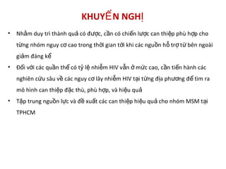 KHUY N NGHẾ Ị
• Nh m duy trì thành qu có đ c, c n có chi n l c can thi p phù h p choằ ả ượ ầ ế ượ ệ ợ
t ng nhóm nguy c cao trong th i gian t i khi các ngu n h tr t bên ngoàiừ ơ ờ ớ ồ ỗ ợ ừ
gi m đáng kả ể
• Đ i v i các qu n th có t l nhi m HIV v n m c cao, c n ti n hành cácố ớ ầ ể ỷ ệ ễ ẫ ở ứ ầ ế
nghiên c u sâu v các nguy c lây nhi m HIV t i t ng đ a ph ng đ tìm raứ ề ơ ễ ạ ừ ị ươ ể
mô hình can thi p đ c thù, phù h p, và hi u quệ ặ ợ ệ ả
• T p trung ngu n l c và đ xu t các can thi p hi u qu cho nhóm MSM t iậ ồ ự ề ấ ệ ệ ả ạ
TPHCM
 