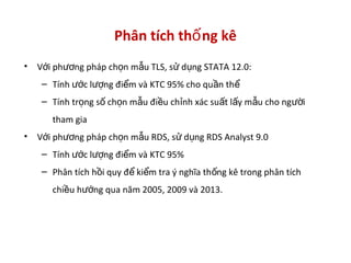 Phân tích th ng kêố
• V i ph ng pháp ch n m u TLS, s d ng STATA 12.0:ớ ươ ọ ẫ ử ụ
– Tính c l ng đi m và KTC 95% cho qu n thướ ượ ể ầ ể
– Tính tr ng s ch n m u đi u ch nh xác su t l y m u cho ng iọ ố ọ ẫ ề ỉ ấ ấ ẫ ườ
tham gia
• V i ph ng pháp ch n m u RDS, s d ng RDS Analyst 9.0ớ ươ ọ ẫ ử ụ
– Tính c l ng đi m và KTC 95%ướ ượ ể
– Phân tích h i quy đ ki m tra ý nghĩa th ng kê trong phân tíchồ ể ể ố
chi u h ng qua năm 2005, 2009 và 2013.ề ướ
 