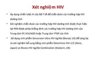 Xét nghi m HIVệ
• Áp d ng chi n l c III c a B Y t đ ch n đoán các tr ng h p HIVụ ế ượ ủ ộ ế ể ẩ ườ ợ
d ng tínhươ
• Xét nghi m ch n đoán các tr ng h p HIV d ng tính đ c th c hi nệ ẩ ườ ợ ươ ượ ự ệ
t i PXN đ c phép kh ng đ nh các tr ng h p HIV d ng tính c aạ ượ ẳ ị ườ ợ ươ ủ
Trung tâm PC HIV/AIDS ho c Trung tâm YTDP các t nhặ ỉ
• S d ng sinh ph m Genscreen Ultra HIV Ag/Ab (Biorad, US) đ sàng l cử ụ ẩ ể ọ
và xét nghi m b sung b ng sinh ph m Determine HIV-1/2 (Alere,ệ ổ ằ ẩ
Japan) và Murex HIV Ag/Ab Combination (DiaSorin, UK)
 