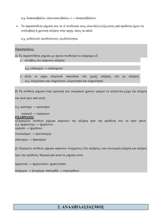 π.χ. ἀνακαταβάλλω (ἀνα-κατα-βάλλω ) → ἀνακατέβαλλον.
 Τα παρασύνθετα ρήματα που το α' συνθετικό τους είναι άλλη λέξη εκτός από πρόθεση έχουν τη
συλλαβική ή χρονική αύξηση στην αρχή, όπως τα απλά:
π.χ. μυθολογῶ: ἐμυθολόγουν, ἐμυθολόγησα.
Παρατηρήσεις:
α) Τα παρασύνθετα ρήματα με πρώτο συνθετικό το επίρρημα εὖ:
 συνήθως δεν παίρνουν αύξηση:
π.χ. εὐδοκιμῶ → εὐδοκίμουν
 αλλά το ρήμα εὐεργετῶ απαντάται είτε χωρίς αύξηση, είτε με αύξηση:
π.χ. εὐεργέτουν και εὐηργέτουν, εὐεργέτησα και εὐηργέτησα.
β) Τα σύνθετα ρήματα στην οριστική των ιστορικών χρόνων μπορεί να τονίζονται μέχρι την αύξηση
και ποτέ πριν από αυτή:
π.χ. προσέχω → προσεῖχον
κατοικῶ → κατῴκουν
ΕΞΑΙΡΕΣΕΙΣ:
α.Ορισμένα σύνθετα ρήματα παίρνουν την αύξηση πριν την πρόθεση σαν να ήταν απλά:
π.χ. ἀμφιέννυμι → ἠμφιέννυν
ἐμπεδῶ → ἠμπέδουν
ἐναντιοῦμαι → ἠναντιούμην
ἐπίσταμαι → ἠπιστάμην
β) Ορισμένα σύνθετα ρήματα παίρνουν συγχρόνως δύο αυξήσεις: και εσωτερική αύξηση και αύξηση
πριν την πρόθεση. Μερικά από αυτά τα ρήματα είναι:
ἀμφιγνοῶ → ἠμφεγνόουν, ἠμφεγνόησα
ἀνέχομαι → ἠνειχόμην ἐπανορθῶ → ἐπηνώρθουν
2. ΑΝΑΔΙΠΛΑΣΙΑΣΜΟΣ
 