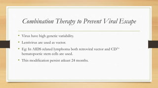 Combination Therapy to Prevent Viral Escape
• Virus have high genetic variability.
• Lentivirus are used as vector.
• Eg: In AIDS related lymphoma both retroviral vector and CD3+
hematopoetic stem cells are used.
• This modification persist atleast 24 months.
 