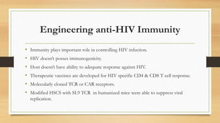 Engineering anti-HIV Immunity
• Immunity plays important role in controlling HIV infection.
• HIV doesn’t posses immunogenicity.
• Host doesn’t have ability to adequate response against HIV.
• Therapeutic vaccines are developed for HIV specific CD4 & CD8 T cell response.
• Molecularly cloned TCR or CAR receptors.
• Modified HSCS with SL9 TCR in humanized mice were able to suppress viral
replication.
 