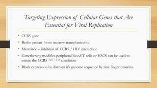 Targeting Expression of Cellular Genes that Are
Essential for Viral Replication
• CCR5 gene
• Berlin patient- bone marrow transplantation
• Maraviroc – inhibitor of CCR5 / HIV interaction.
• Genetherapy modifies peripheral blood T cells or HSCS can be used to
mimic the CCR5 Δ32 / Δ32 condition
• Block expression by distrupt it’s genome sequence by zinc finger proteins.
 