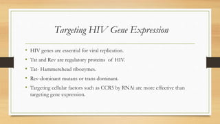Targeting HIV Gene Expression
• HIV genes are essential for viral replication.
• Tat and Rev are regulatory proteins of HIV.
• Tat- Hammerehead ribozymes.
• Rev-dominant mutans or trans dominant.
• Targeting cellular factors such as CCR5 by RNAi are more effective than
targeting gene expression.
 