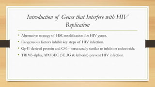 Introduction of Genes that Interfere with HIV
Replication
• Alternative strategy of HSC modification for HIV genes.
• Exogeneous factors inhibit key steps of HIV infection.
• Gp41-derived protein and C46 – structurally similar to inhibitor enfuvirtide.
• TRIM5-alpha, APOBEC (3F, 3G & letherin)-prevent HIV infection.
 