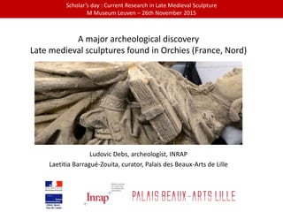 A major archeological discovery
Late medieval sculptures found in Orchies (France, Nord)
Ludovic Debs, archeologist, INRAP
Laetitia Barragué-Zouita, curator, Palais des Beaux-Arts de Lille
Scholar’s day : Current Research in Late Medieval Sculpture
M Museum Leuven – 26th November 2015
 