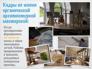 Кадры из жизни
органической
архитектурной
мастерской:
Когда
пространство
формируется
от процесса
жизнь в офисе
становится
легкой. Работа
превращается
в праздник,
рождаются
интересные
проекты.
 