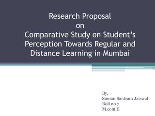 Research Proposal
on
Comparative Study on Student’s
Perception Towards Regular and
Distance Learning in Mumbai
By,
Suman Santram Jaiswal
Roll no 7
M.com II
 