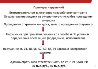 Примеры нарушений
7
Безосновательное заключение «аварийного» контракта
Осуществление закупки из аукционного списка без проведения
аукциона
Проведение открытого конкурса, вместо проведения открытого
Нарушения при принятии решения о способе и об условиях
определения поставщика (подрядчика, исполнителя)
Нарушение ст. 24, 48, 56, 57, 59, 84, 93 Закона о контрактной
системе
Административная ответственность по ст. 7.29 КоАП РФ
30 тыс. руб., 50 тыс. руб.
 