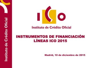 INSTRUMENTOS DE FINANCIACIÓN
LÍNEAS ICO 2015
Madrid, 10 de diciembre de 2015
 