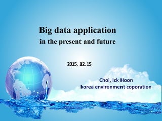 Choi, Ick Hoon
korea environment coporation
Big data application
in the present and future
2015. 12.15
 
