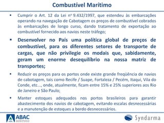  Cumprir o Art. 12 da Lei no 9.432/1997, que estendeu às embarcações
operando na navegação de Cabotagem os preços de combustível cobrados
às embarcações de longo curso, dando tratamento de exportação ao
combustível fornecido aos navios neste tráfego;
 Desenvolver no País uma política global de preços de
combustível, para os diferentes setores de transporte de
cargas, que não privilegie os modais que, sabidamente,
geram um enorme desequilíbrio na nossa matriz de
transportes;
 Reduzir os preços para os portos onde existe grande freqüência de navios
de cabotagem, tais como Recife / Suape, Fortaleza / Pecém, Itaqui, Vila do
Conde, etc..., onde, atualmente, ficam entre 15% e 25% superiores aos Rio
de Janeiro e São Paulo;
 Manter estoques adequados nos portos brasileiros para garantir
abastecimento dos navios de cabotagem, evitando escalas desnecessárias
e a manutenção de estoques a bordo desnecessários.
Combustível Marítimo
 