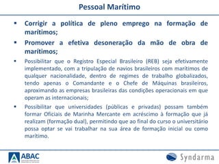 Pessoal Marítimo
 Corrigir a política de pleno emprego na formação de
marítimos;
 Promover a efetiva desoneração da mão de obra de
marítimos;
 Possibilitar que o Registro Especial Brasileiro (REB) seja efetivamente
implementado, com a tripulação de navios brasileiros com marítimos de
qualquer nacionalidade, dentro de regimes de trabalho globalizados,
tendo apenas o Comandante e o Chefe de Máquinas brasileiros,
aproximando as empresas brasileiras das condições operacionais em que
operam as internacionais;
 Possibilitar que universidades (públicas e privadas) possam também
formar Oficiais de Marinha Mercante em acréscimo à formação que já
realizam (formação dual), permitindo que ao final do curso o universitário
possa optar se vai trabalhar na sua área de formação inicial ou como
marítimo.
 