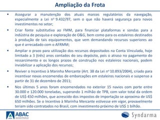 Ampliação da Frota
 Assegurar a manutenção dos atuais marcos regulatórios da navegação,
especialmente a Lei no 9.432/97, sem o que não haverá segurança para novos
investimentos no setor;
 Criar fonte substitutiva ao FMM, para financiar plataformas e sondas para a
indústria de pesquisa e exploração de O&G, bem como para os estaleiros destinados
à produção de tais equipamentos, que vem demandando recursos superiores ao
que é arrecadado com o AFRMM;
 Ampliar o prazo para utilização dos recursos depositados na Conta Vinculada, hoje
limitado a 3 (três) anos contados do seu depósito, pois o atraso no pagamento do
ressarcimento e os longos prazos de construção nos estaleiros nacionais, podem
inviabilizar a aplicação dos recursos;
 Reviver o Incentivo à Marinha Mercante (Art. 38 da Lei no 10.893/2004), criado para
incentivar novas encomendas de embarcações em estaleiros nacionais e suspenso a
partir de 31 de dezembro de 2011;
 Nos últimos 5 anos foram encomendados no exterior 15 navios com porte entre
30.000 e 120.000 toneladas, superando 1 milhão de TPB, com valor total da ordem
de US$ 450 milhões, que acrescido dos impostos de importação se aproxima de US$
650 milhões. Se o Incentivo à Marinha Mercante estivesse em vigor, provavelmente
teriam sido contratados no Brasil, com investimento próximo de US$ 1 bilhão.
 