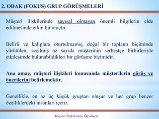 Müşteri ilişkilerinde sayısal olmayan önemli bilgilerin elde
edilmesinde etkin bir araçtır.
Belirli ve kalıplara oturtulmamış, doğal bir toplantı biçiminde
yürütülen, seçilmiş az sayıda müşterinin serbestçe birbirleriyle
etkileşimde bulunabildikleri bir görüşme biçimidir.
Ana amaç, müşteri ilişkileri konusunda müşterilerin görüş ve
önerilerini belirlemektir.
Genellikle, en az üç küçük gruptan oluşur ve her grup benzer
özelliklerdeki insanları içerir.
Müşteri İlişkilerinin Ölçülmesi
2. ODAK (FOKUS) GRUP GÖRÜŞMELERİ
 