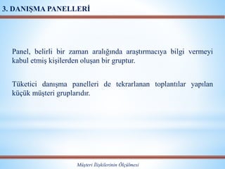 Panel, belirli bir zaman aralığında araştırmacıya bilgi vermeyi
kabul etmiş kişilerden oluşan bir gruptur.
Tüketici danışma panelleri de tekrarlanan toplantılar yapılan
küçük müşteri gruplarıdır.
Müşteri İlişkilerinin Ölçülmesi
3. DANIŞMA PANELLERİ
 