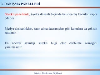 Sürekli panellerde, üyeler düzenli biçimde belirlenmiş konuları rapor
ederler.
Medya alışkanlıkları, satın alma davranışları gibi konulara da çok sık
rastlanır.
En önemli avantajı sürekli bilgi elde edebilme olanağını
yaratmasıdır.
Müşteri İlişkilerinin Ölçülmesi
3. DANIŞMA PANELLERİ
 