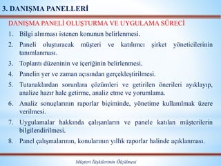 DANIŞMA PANELİ OLUŞTURMA VE UYGULAMA SÜRECİ
1. Bilgi alınması istenen konunun belirlenmesi.
2. Paneli oluşturacak müşteri ve katılımcı şirket yöneticilerinin
tanımlanması.
3. Toplantı düzeninin ve içeriğinin belirlenmesi.
4. Panelin yer ve zaman açısından gerçekleştirilmesi.
5. Tutanaklardan sorunlara çözümleri ve getirilen önerileri ayıklayıp,
analize hazır hale getirme, analiz etme ve yorumlama.
6. Analiz sonuçlarının raporlar biçiminde, yönetime kullanılmak üzere
verilmesi.
7. Uygulamalar hakkında çalışanların ve panele katılan müşterilerin
bilgilendirilmesi.
8. Panel çalışmalarının, konularının yıllık raporlar halinde açıklanması.
Müşteri İlişkilerinin Ölçülmesi
3. DANIŞMA PANELLERİ
 