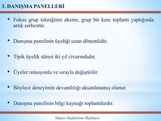 • Fokus grup tekniğinin aksine, grup bir kere toplantı yaptığında
artık serbesttir.
• Danışma panelinin üyeliği uzun dönemlidir.
• Tipik üyelik süresi iki yıl civarındadır.
• Üyeler rotasyonla ve sırayla değiştirilir.
• Böylece deneyimin devamlılığı aksatılmamış olunur.
• Danışma panelinin bilgi kaynağı toplantılardır.
Müşteri İlişkilerinin Ölçülmesi
3. DANIŞMA PANELLERİ
 