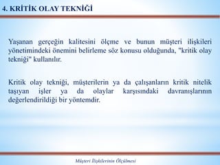 Yaşanan gerçeğin kalitesini ölçme ve bunun müşteri ilişkileri
yönetimindeki önemini belirleme söz konusu olduğunda, "kritik olay
tekniği" kullanılır.
Kritik olay tekniği, müşterilerin ya da çalışanların kritik nitelik
taşıyan işler ya da olaylar karşısındaki davranışlarının
değerlendirildiği bir yöntemdir.
Müşteri İlişkilerinin Ölçülmesi
4. KRİTİK OLAY TEKNİĞİ
 