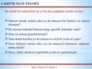 Bu teknik ile müşterilere (iç ya da dış) aşağıdaki sorular sorulur:
Müşteri olarak, tatmin eden ya da etmeyen bir ilişkiniz ne zaman
olmuştur?
Bu duruma katkıda bulunan hangi spesifik durumlar vardı?
Olay ne zaman gerçekleşmiştir?
Tam olarak kuruluş ya da çalışan ne söyledi ya da ne yaptı?
Sizin ilişkinizi tatmin edici (ya da etmeyici) bulmanızı sağlayan
sonuç neydi?
Sizce, farklı olarak ne yapılabilir ya da ne yapılmalıydı?
Müşteri İlişkilerinin Ölçülmesi
4. KRİTİK OLAY TEKNİĞİ
 
