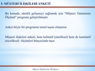 Bu konuda, sürekli gelişmeyi sağlamak için "Müşteri Tatmininin
Ölçümü" programı geliştirilmiştir.
Anket böyle bir programın temel taşını oluşturur.
Müşteri ilişkileri anketi, hem kalitatif (niteliksel) hem de kantitatif
(niceliksel) ölçümleri bünyesinde taşır.
Müşteri İlişkilerinin Ölçülmesi
5. MÜŞTERİ İLİŞKİLERİ ANKETİ
 