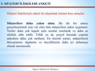 Müşteri ilişkileriyle anketi ile ulaşılmak istenen bazı amaçlar:
Müşterilere daha yakın olma. Bu tür bir amacı
gerçekleştirmek için var olan tüm müşterilere anket uygulanır.
Veriler daha çok kapalı uçlu sorular sorularak ve daha az
sıklıkla elde edilir. Yıllık ya da yarıyıl bazında yapılan
anketlere daha çok rastlanır. En önemli yararı, müşterilerin
ihtiyaçlarını, algılarını ve önceliklerini daha iyi anlamaya
olanak tanımasıdır.
Müşteri İlişkilerinin Ölçülmesi
5. MÜŞTERİ İLİŞKİLERİ ANKETİ
 
