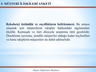 Rekabetçi üstünlük ve zayıflıkların belirlenmesi. Bu amaca
ulaşmak için müşterilerin rakipler hakkındaki algılamaları
ölçülür. Karmaşık ve ileri düzeyde araştırma türü gereklidir.
Örnekleme içerisine, şimdiki müşteriler olduğu kadar kaybedilen
ve hatta rakiplerin müşterileri de dahil edilmelidir.
Müşteri İlişkilerinin Ölçülmesi
5. MÜŞTERİ İLİŞKİLERİ ANKETİ
 